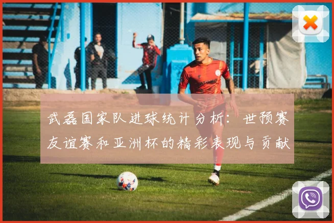 武磊国家队进球统计分析：世预赛友谊赛和亚洲杯的精彩表现与贡献