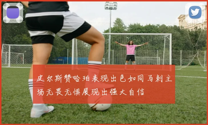 皮尔斯赞哈珀表现出色如同马刺主场无畏无惧展现出强大自信