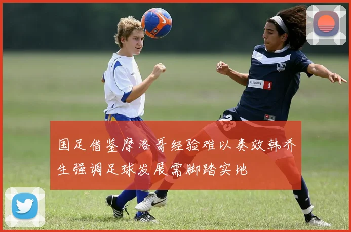 国足借鉴摩洛哥经验难以奏效韩乔生强调足球发展需脚踏实地
