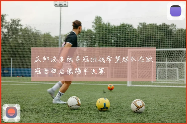 瓜帅谈多线争冠挑战希望球队在欧冠晋级后能踢半决赛