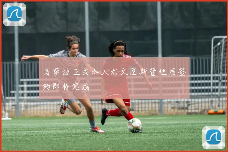 马萨拉正式加入尤文图斯管理层签约即将完成