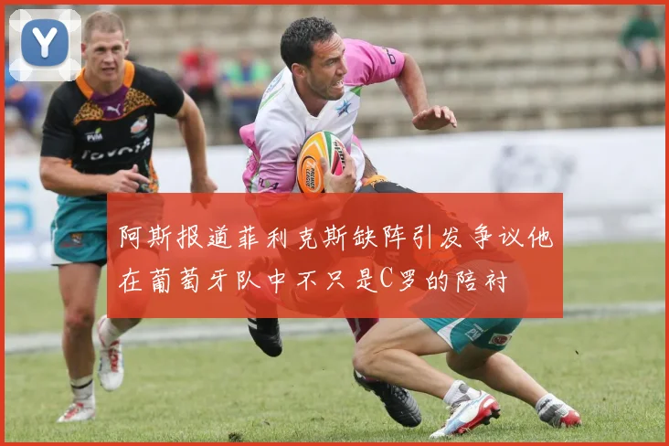 阿斯报道菲利克斯缺阵引发争议他在葡萄牙队中不只是C罗的陪衬