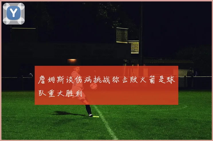 詹姆斯谈伤病挑战称击败火箭是球队重大胜利