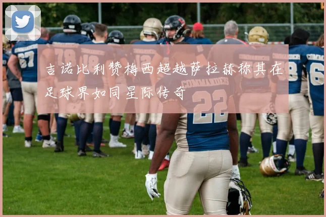 吉诺比利赞梅西超越萨拉赫称其在足球界如同星际传奇