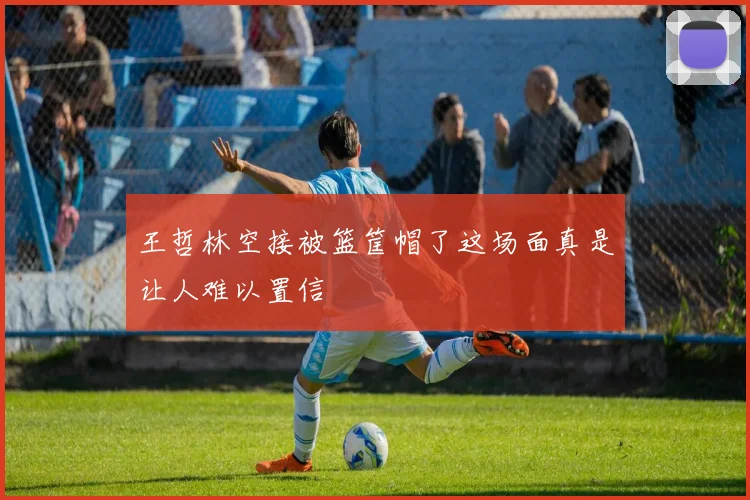 王哲林空接被篮筐帽了这场面真是让人难以置信