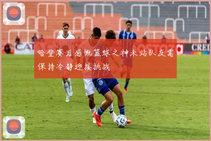 哈登赛后感慨篮球之神未站队友需保持冷静迎接挑战