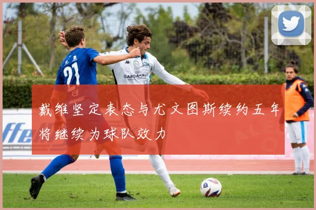 戴维坚定表态与尤文图斯续约五年将继续为球队效力
